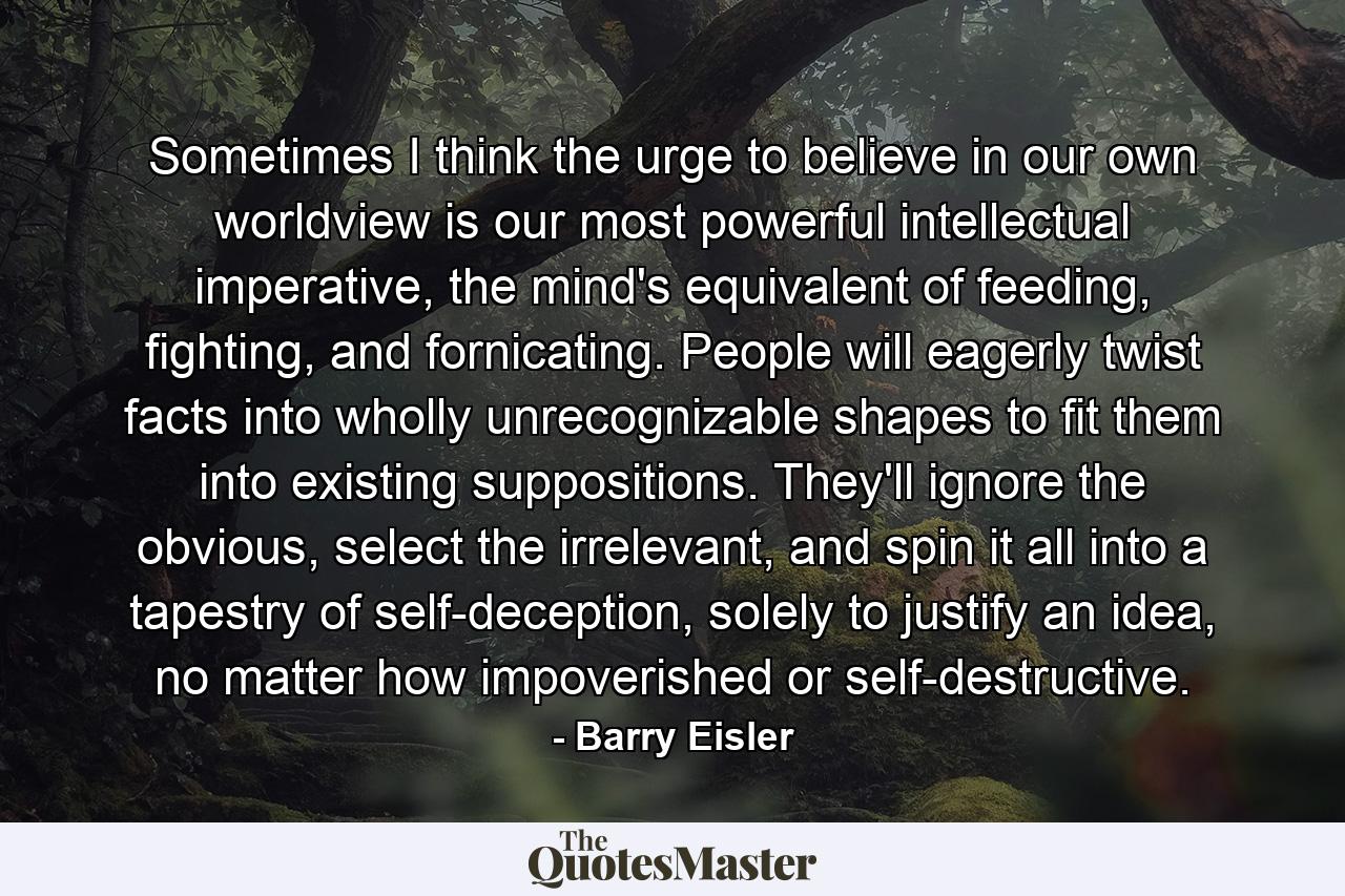 Sometimes I think the urge to believe in our own worldview is our most powerful intellectual imperative, the mind's equivalent of feeding, fighting, and fornicating. People will eagerly twist facts into wholly unrecognizable shapes to fit them into existing suppositions. They'll ignore the obvious, select the irrelevant, and spin it all into a tapestry of self-deception, solely to justify an idea, no matter how impoverished or self-destructive. - Quote by Barry Eisler