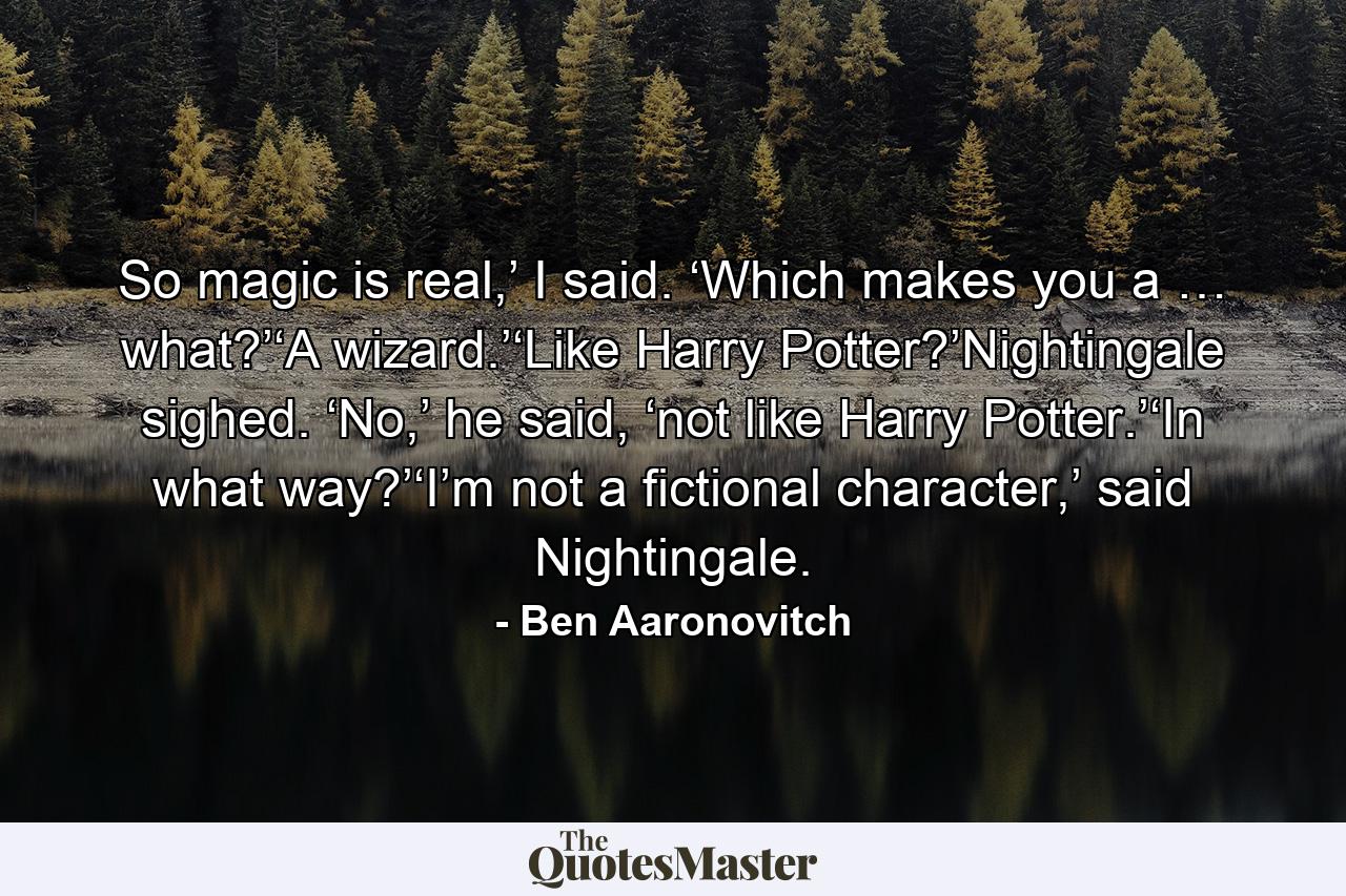 So magic is real,’ I said. ‘Which makes you a … what?’‘A wizard.’‘Like Harry Potter?’Nightingale sighed. ‘No,’ he said, ‘not like Harry Potter.’‘In what way?’‘I’m not a fictional character,’ said Nightingale. - Quote by Ben Aaronovitch