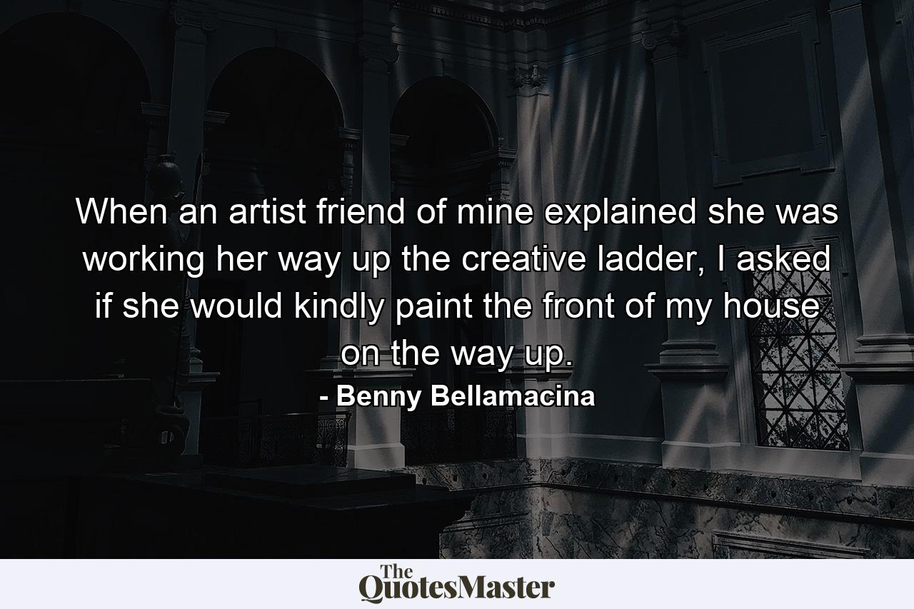 When an artist friend of mine explained she was working her way up the creative ladder, I asked if she would kindly paint the front of my house on the way up. - Quote by Benny Bellamacina