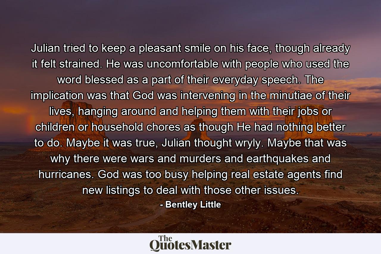 Julian tried to keep a pleasant smile on his face, though already it felt strained. He was uncomfortable with people who used the word blessed as a part of their everyday speech. The implication was that God was intervening in the minutiae of their lives, hanging around and helping them with their jobs or children or household chores as though He had nothing better to do. Maybe it was true, Julian thought wryly. Maybe that was why there were wars and murders and earthquakes and hurricanes. God was too busy helping real estate agents find new listings to deal with those other issues. - Quote by Bentley Little