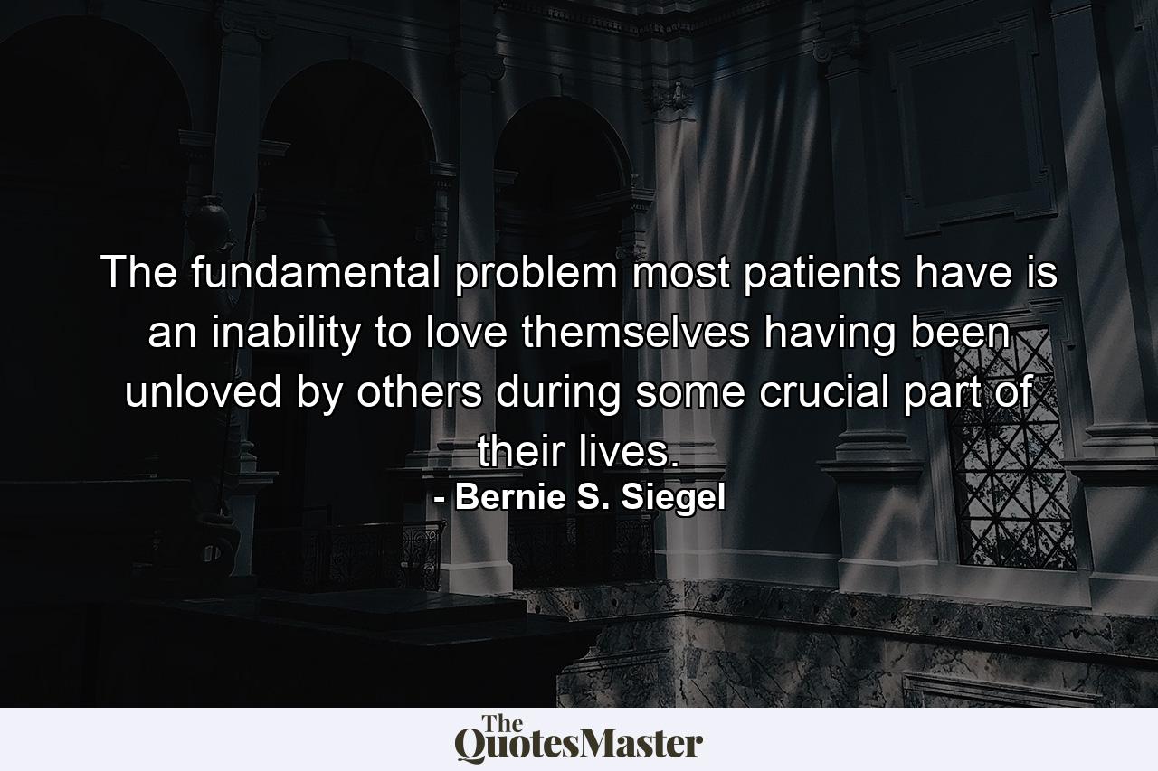 The fundamental problem most patients have is an inability to love themselves  having been unloved by others during some crucial part of their lives. - Quote by Bernie S. Siegel