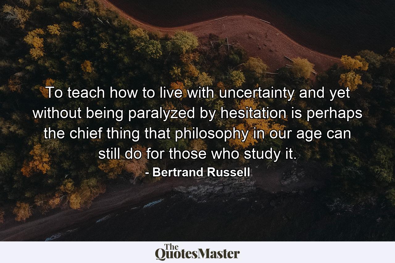 To teach how to live with uncertainty  and yet without being paralyzed by hesitation  is perhaps the chief thing that philosophy in our age can still do for those who study it. - Quote by Bertrand Russell