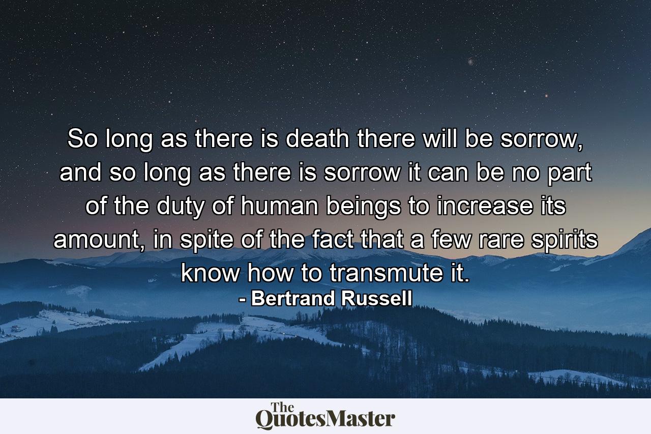 So long as there is death there will be sorrow, and so long as there is sorrow it can be no part of the duty of human beings to increase its amount, in spite of the fact that a few rare spirits know how to transmute it. - Quote by Bertrand Russell