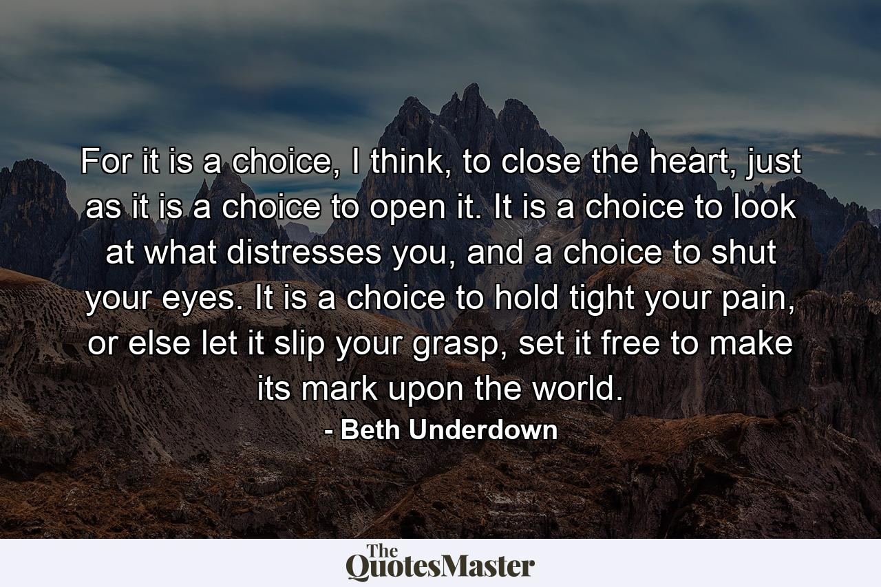 For it is a choice, I think, to close the heart, just as it is a choice to open it. It is a choice to look at what distresses you, and a choice to shut your eyes. It is a choice to hold tight your pain, or else let it slip your grasp, set it free to make its mark upon the world. - Quote by Beth Underdown