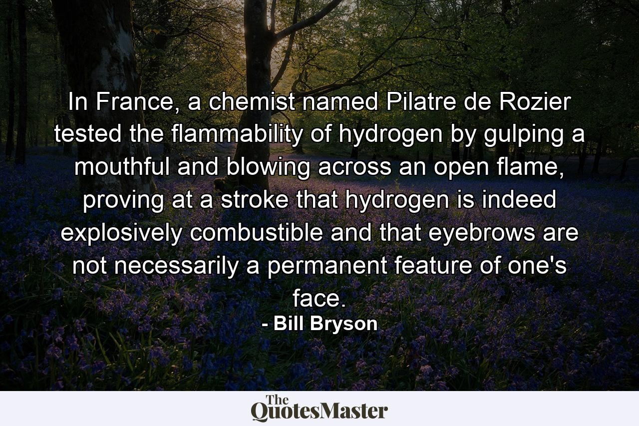 In France, a chemist named Pilatre de Rozier tested the flammability of hydrogen by gulping a mouthful and blowing across an open flame, proving at a stroke that hydrogen is indeed explosively combustible and that eyebrows are not necessarily a permanent feature of one's face. - Quote by Bill Bryson