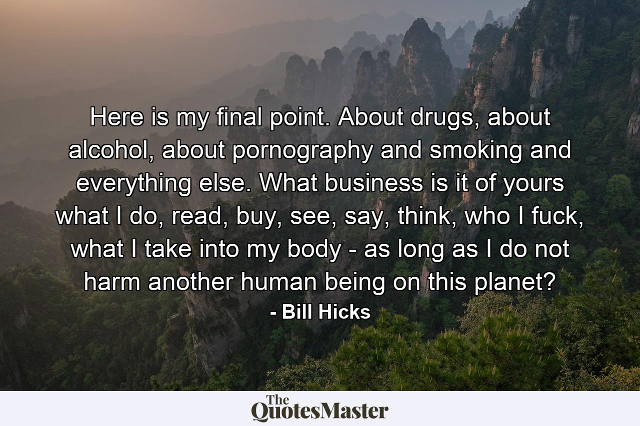 Here is my final point. About drugs, about alcohol, about pornography and smoking and everything else. What business is it of yours what I do, read, buy, see, say, think, who I fuck, what I take into my body - as long as I do not harm another human being on this planet? - Quote by Bill Hicks