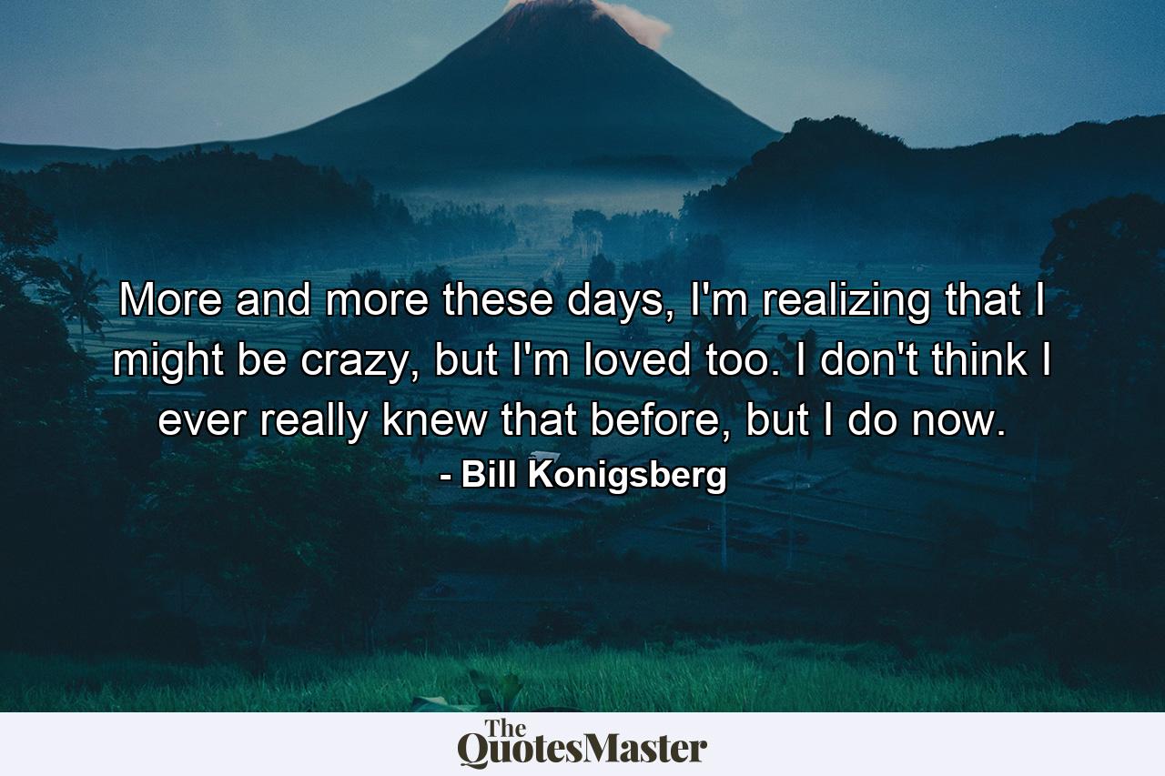 More and more these days, I'm realizing that I might be crazy, but I'm loved too. I don't think I ever really knew that before, but I do now. - Quote by Bill Konigsberg