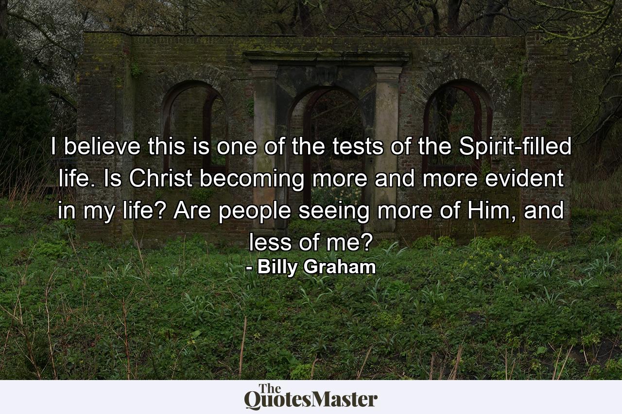 I believe this is one of the tests of the Spirit-filled life. Is Christ becoming more and more evident in my life? Are people seeing more of Him, and less of me? - Quote by Billy Graham