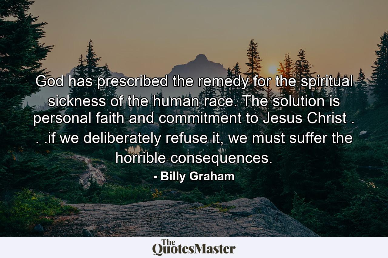 God has prescribed the remedy for the spiritual sickness of the human race. The solution is personal faith and commitment to Jesus Christ . . .if we deliberately refuse it, we must suffer the horrible consequences. - Quote by Billy Graham