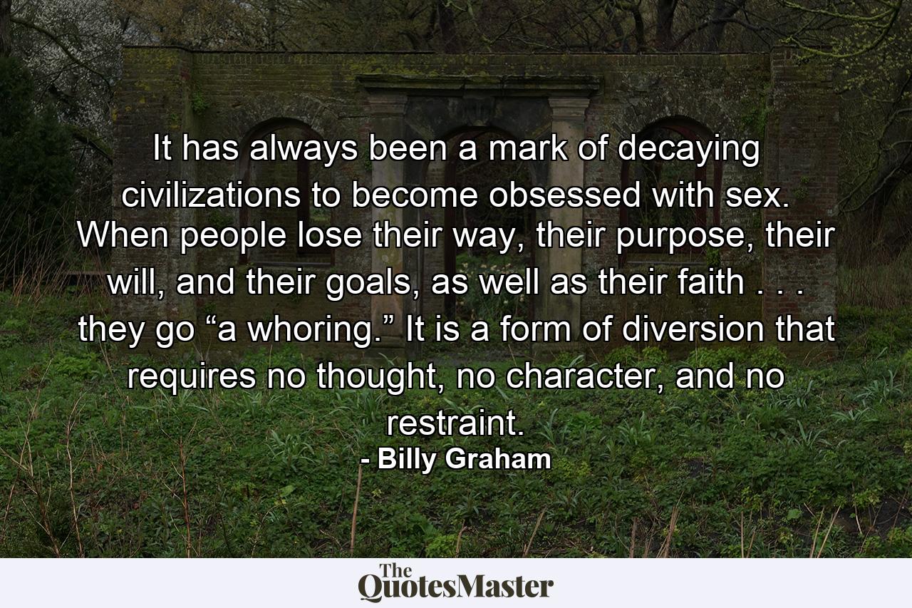 It has always been a mark of decaying civilizations to become obsessed with sex. When people lose their way, their purpose, their will, and their goals, as well as their faith . . . they go “a whoring.” It is a form of diversion that requires no thought, no character, and no restraint. - Quote by Billy Graham