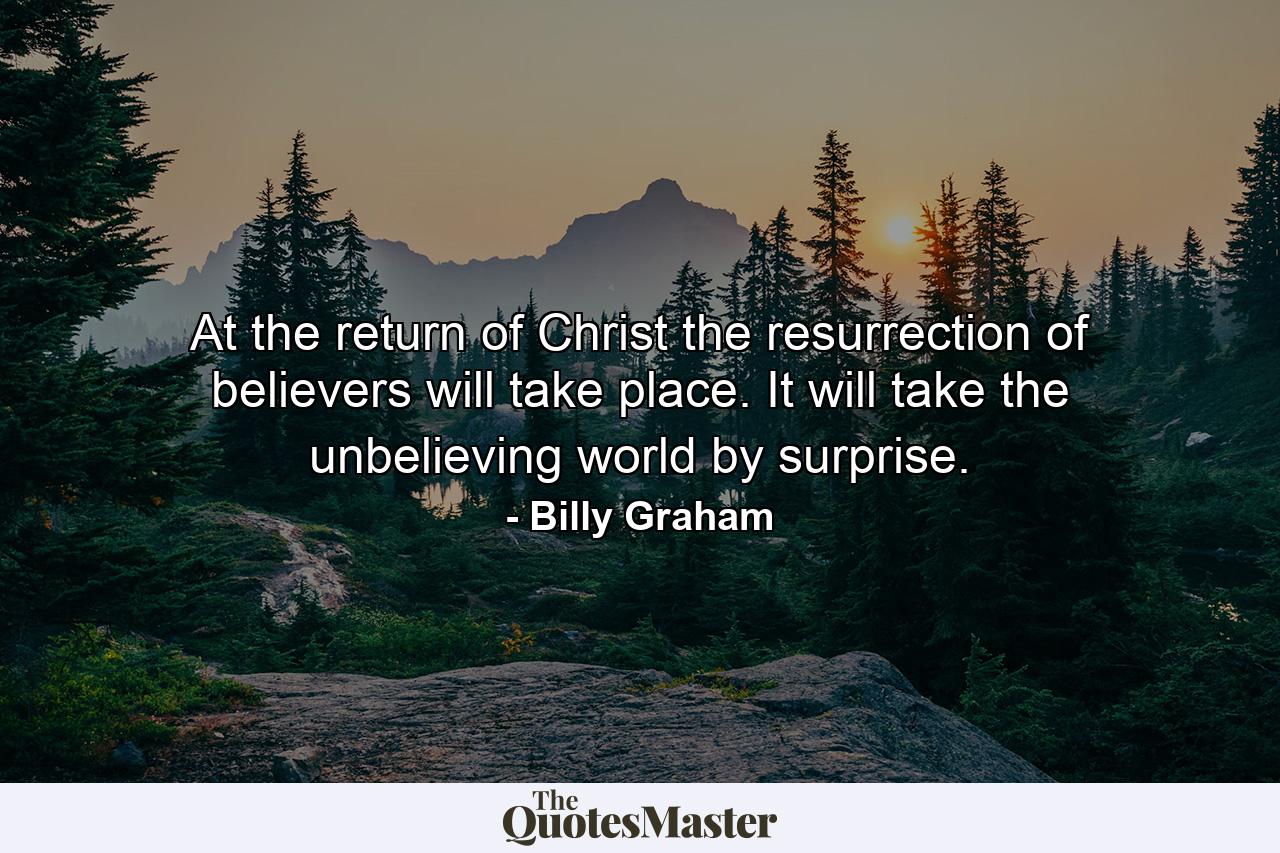 At the return of Christ the resurrection of believers will take place. It will take the unbelieving world by surprise. - Quote by Billy Graham