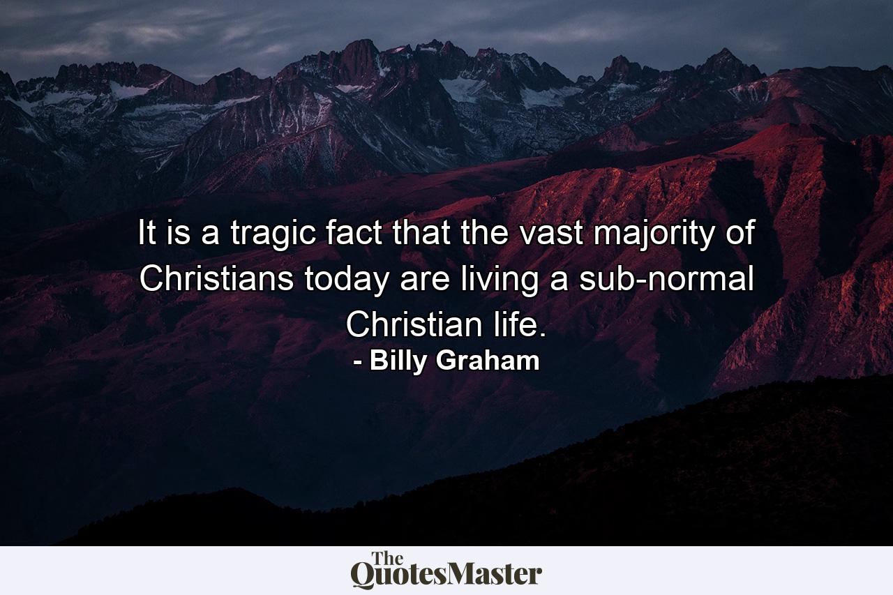 It is a tragic fact that the vast majority of Christians today are living a sub-normal Christian life. - Quote by Billy Graham