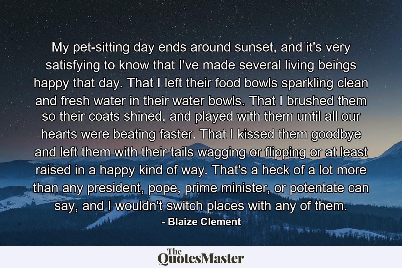 My pet-sitting day ends around sunset, and it's very satisfying to know that I've made several living beings happy that day. That I left their food bowls sparkling clean and fresh water in their water bowls. That I brushed them so their coats shined, and played with them until all our hearts were beating faster. That I kissed them goodbye and left them with their tails wagging or flipping or at least raised in a happy kind of way. That's a heck of a lot more than any president, pope, prime minister, or potentate can say, and I wouldn't switch places with any of them. - Quote by Blaize Clement