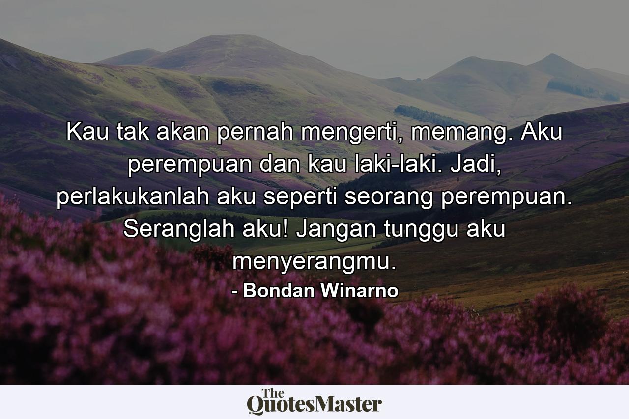 Kau tak akan pernah mengerti, memang. Aku perempuan dan kau laki-laki. Jadi, perlakukanlah aku seperti seorang perempuan. Seranglah aku! Jangan tunggu aku menyerangmu. - Quote by Bondan Winarno