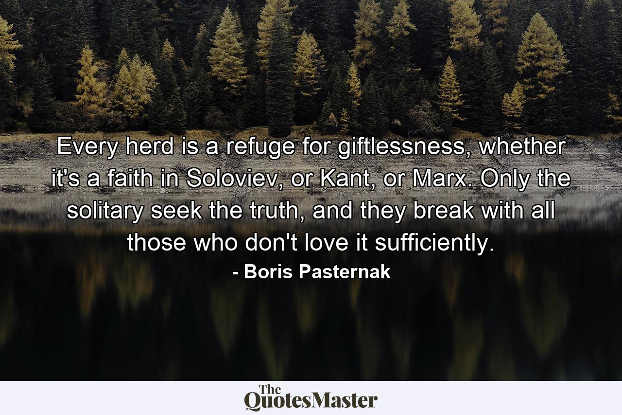 Every herd is a refuge for giftlessness, whether it's a faith in Soloviev, or Kant, or Marx. Only the solitary seek the truth, and they break with all those who don't love it sufficiently. - Quote by Boris Pasternak