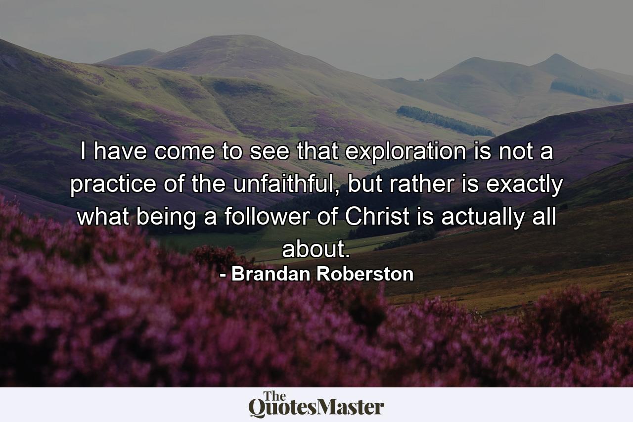 I have come to see that exploration is not a practice of the unfaithful, but rather is exactly what being a follower of Christ is actually all about. - Quote by Brandan Roberston