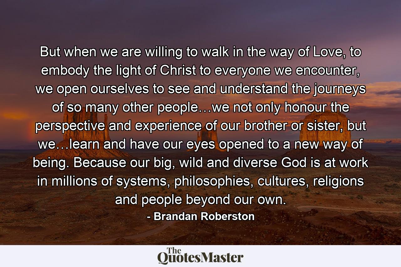 But when we are willing to walk in the way of Love, to embody the light of Christ to everyone we encounter, we open ourselves to see and understand the journeys of so many other people…we not only honour the perspective and experience of our brother or sister, but we…learn and have our eyes opened to a new way of being. Because our big, wild and diverse God is at work in millions of systems, philosophies, cultures, religions and people beyond our own. - Quote by Brandan Roberston