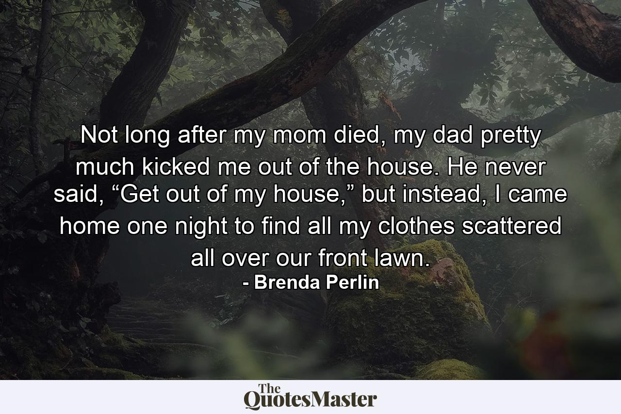 Not long after my mom died, my dad pretty much kicked me out of the house. He never said, “Get out of my house,” but instead, I came home one night to find all my clothes scattered all over our front lawn. - Quote by Brenda Perlin