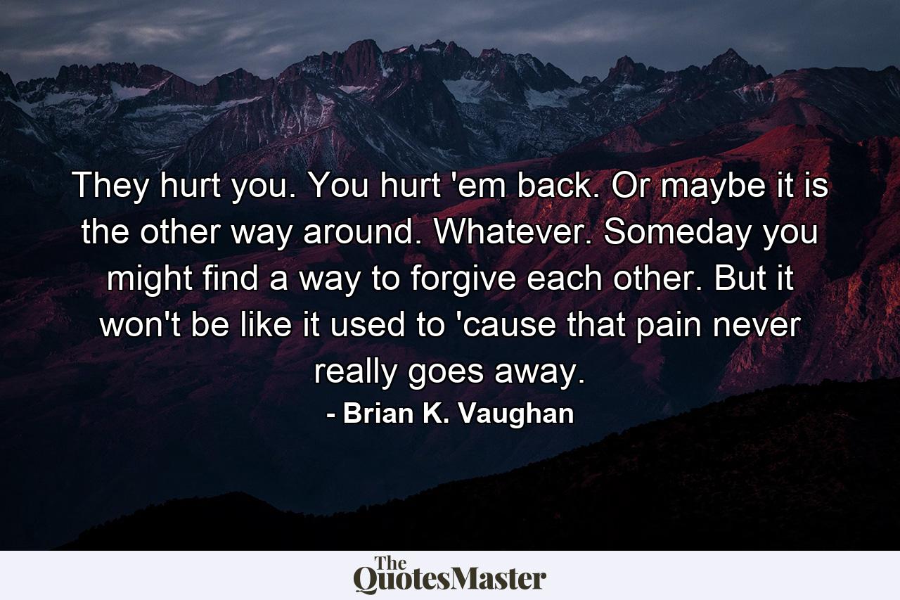 They hurt you. You hurt 'em back. Or maybe it is the other way around. Whatever. Someday you might find a way to forgive each other. But it won't be like it used to 'cause that pain never really goes away. - Quote by Brian K. Vaughan