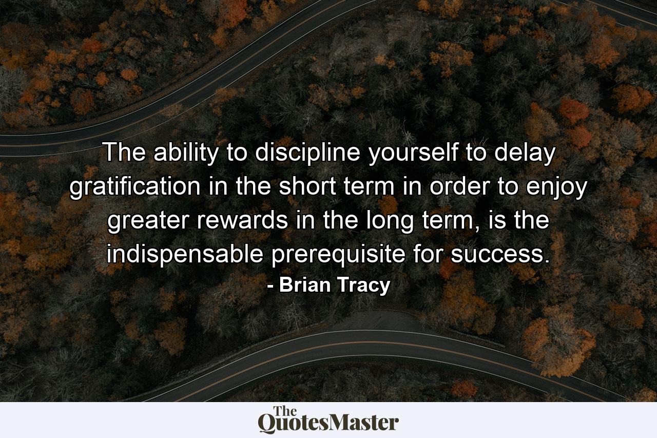 The ability to discipline yourself to delay gratification in the short term in order to enjoy greater rewards in the long term, is the indispensable prerequisite for success. - Quote by Brian Tracy