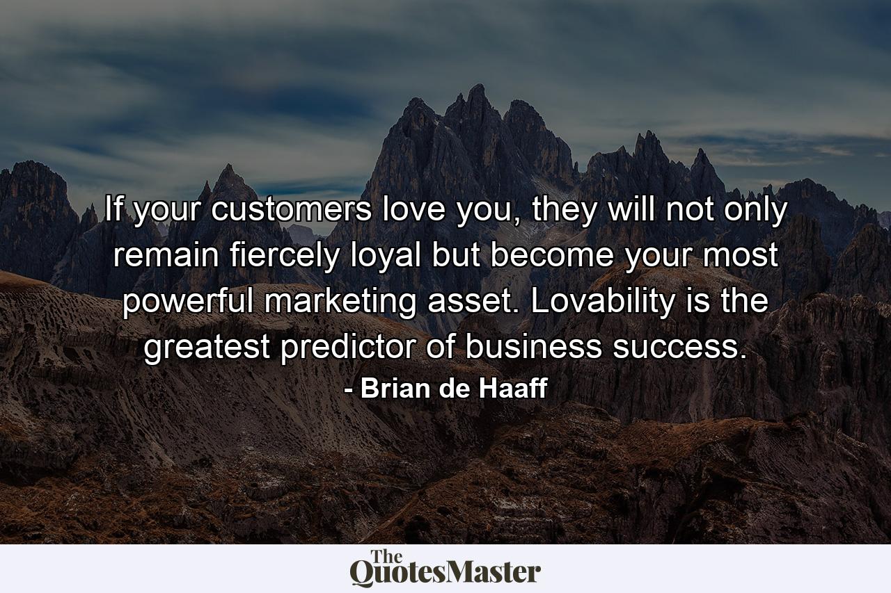 If your customers love you, they will not only remain fiercely loyal but become your most powerful marketing asset. Lovability is the greatest predictor of business success. - Quote by Brian de Haaff