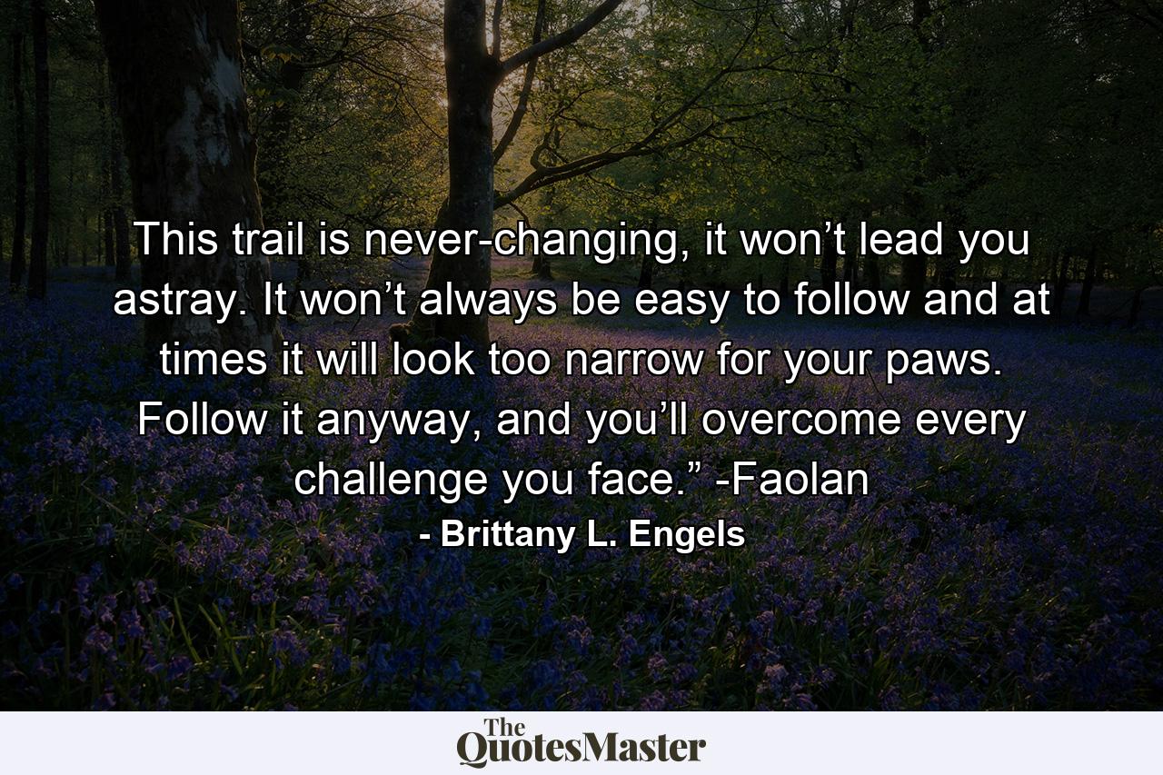 This trail is never-changing, it won’t lead you astray. It won’t always be easy to follow and at times it will look too narrow for your paws. Follow it anyway, and you’ll overcome every challenge you face.” -Faolan - Quote by Brittany L. Engels