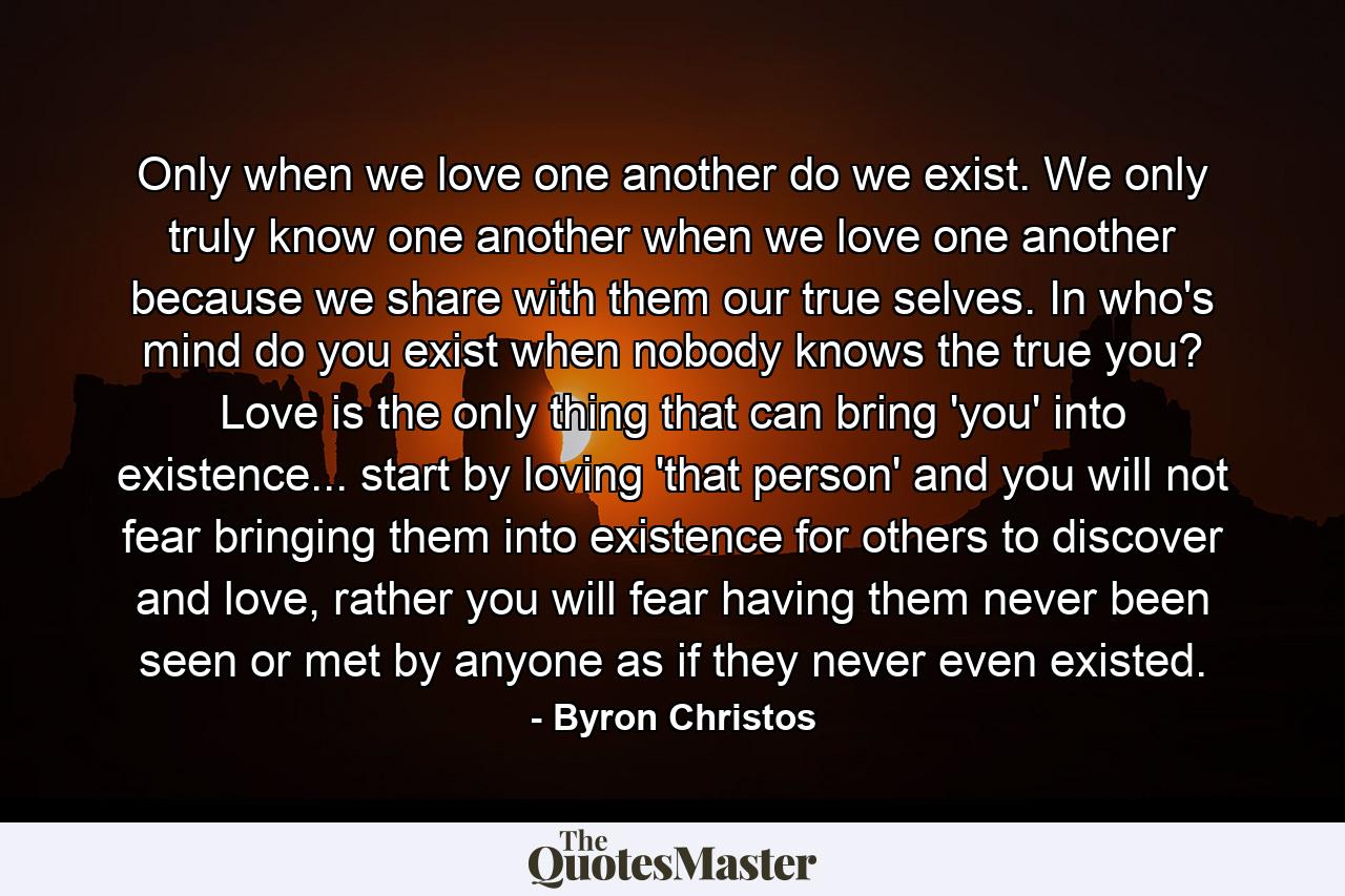 Only when we love one another do we exist. We only truly know one another when we love one another because we share with them our true selves. In who's mind do you exist when nobody knows the true you? Love is the only thing that can bring 'you' into existence... start by loving 'that person' and you will not fear bringing them into existence for others to discover and love, rather you will fear having them never been seen or met by anyone as if they never even existed. - Quote by Byron Christos