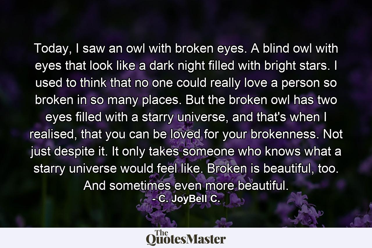 Today, I saw an owl with broken eyes. A blind owl with eyes that look like a dark night filled with bright stars. I used to think that no one could really love a person so broken in so many places. But the broken owl has two eyes filled with a starry universe, and that's when I realised, that you can be loved for your brokenness. Not just despite it. It only takes someone who knows what a starry universe would feel like. Broken is beautiful, too. And sometimes even more beautiful. - Quote by C. JoyBell C.