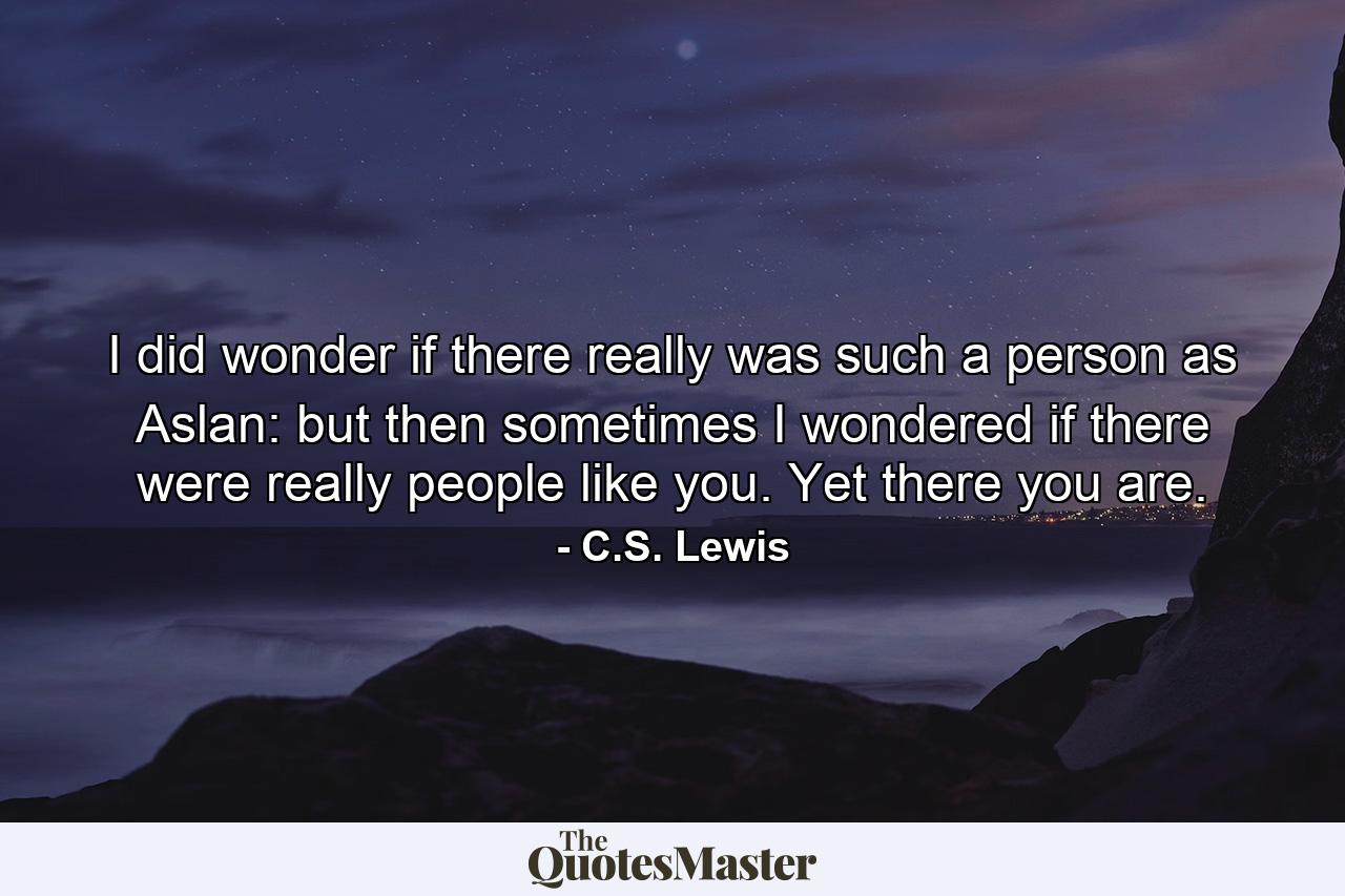 I did wonder if there really was such a person as Aslan: but then sometimes I wondered if there were really people like you. Yet there you are. - Quote by C.S. Lewis