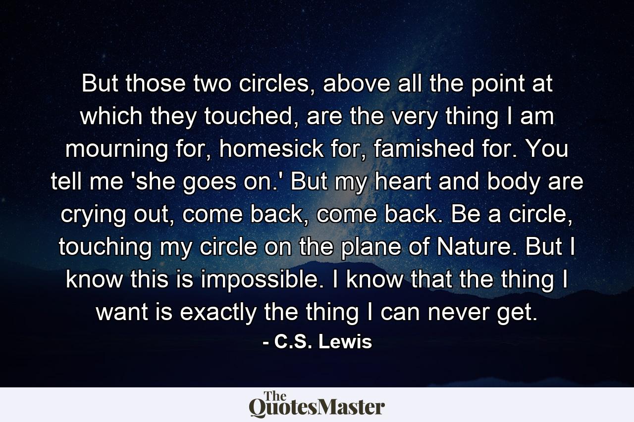 But those two circles, above all the point at which they touched, are the very thing I am mourning for, homesick for, famished for. You tell me 'she goes on.' But my heart and body are crying out, come back, come back. Be a circle, touching my circle on the plane of Nature. But I know this is impossible. I know that the thing I want is exactly the thing I can never get. - Quote by C.S. Lewis