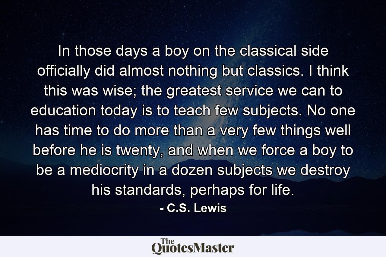 In those days a boy on the classical side officially did almost nothing but classics. I think this was wise; the greatest service we can to education today is to teach few subjects. No one has time to do more than a very few things well before he is twenty, and when we force a boy to be a mediocrity in a dozen subjects we destroy his standards, perhaps for life. - Quote by C.S. Lewis