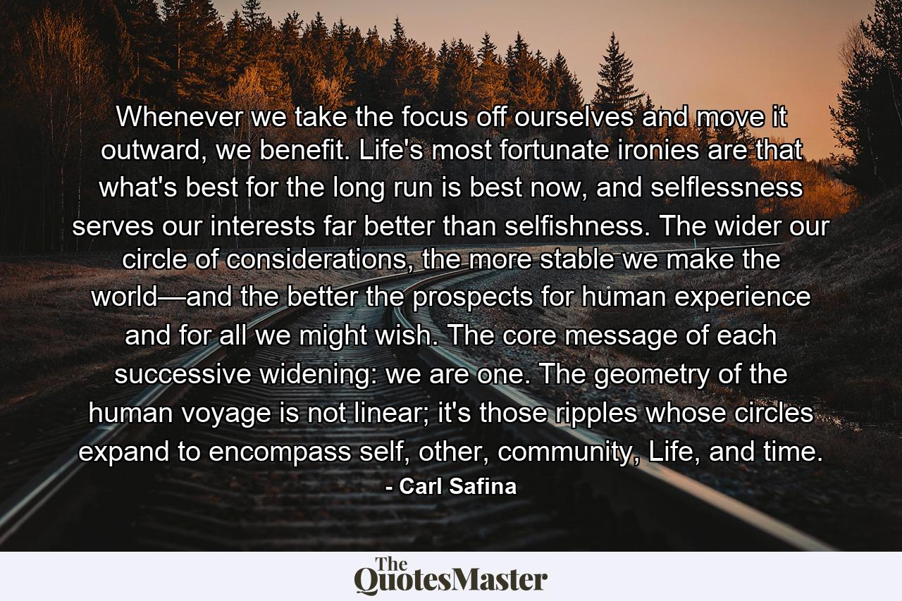 Whenever we take the focus off ourselves and move it outward, we benefit. Life's most fortunate ironies are that what's best for the long run is best now, and selflessness serves our interests far better than selfishness. The wider our circle of considerations, the more stable we make the world—and the better the prospects for human experience and for all we might wish. The core message of each successive widening: we are one. The geometry of the human voyage is not linear; it's those ripples whose circles expand to encompass self, other, community, Life, and time. - Quote by Carl Safina