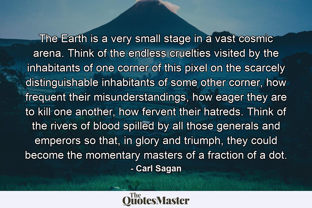 The Earth is a very small stage in a vast cosmic arena. Think of the endless cruelties visited by the inhabitants of one corner of this pixel on the scarcely distinguishable inhabitants of some other corner, how frequent their misunderstandings, how eager they are to kill one another, how fervent their hatreds. Think of the rivers of blood spilled by all those generals and emperors so that, in glory and triumph, they could become the momentary masters of a fraction of a dot. - Quote by Carl Sagan