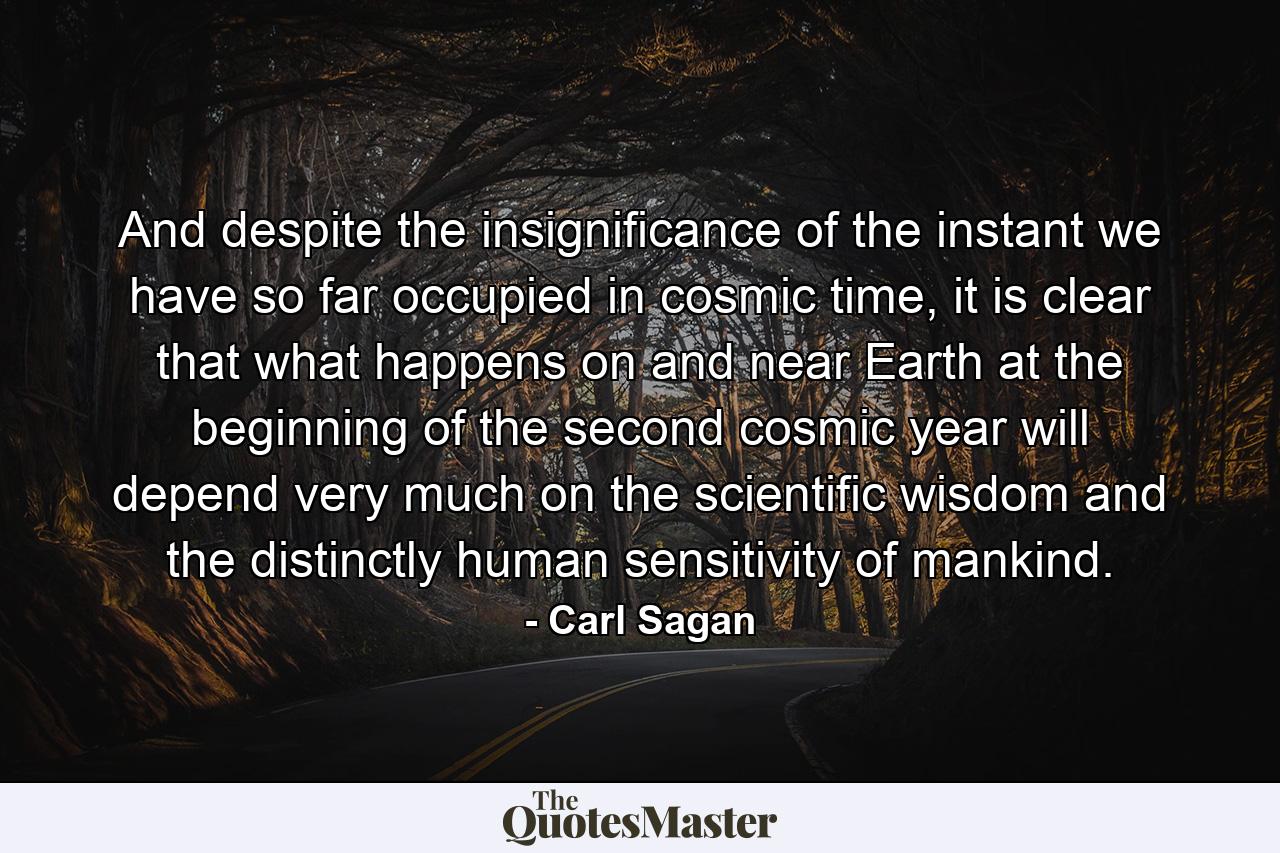 And despite the insignificance of the instant we have so far occupied in cosmic time, it is clear that what happens on and near Earth at the beginning of the second cosmic year will depend very much on the scientific wisdom and the distinctly human sensitivity of mankind. - Quote by Carl Sagan