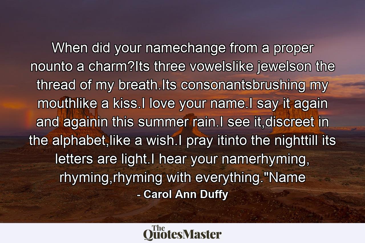 When did your namechange from a proper nounto a charm?Its three vowelslike jewelson the thread of my breath.Its consonantsbrushing my mouthlike a kiss.I love your name.I say it again and againin this summer rain.I see it,discreet in the alphabet,like a wish.I pray itinto the nighttill its letters are light.I hear your namerhyming, rhyming,rhyming with everything.