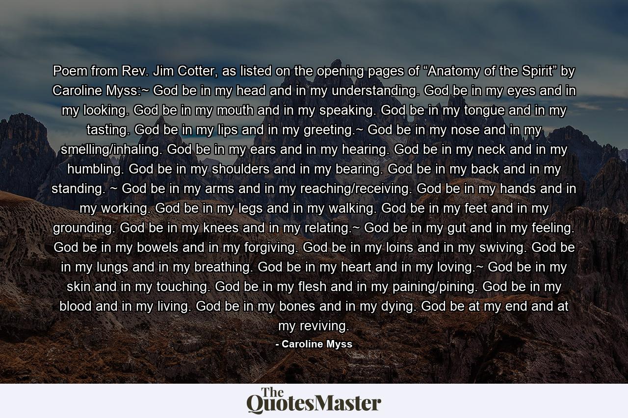 Poem from Rev. Jim Cotter, as listed on the opening pages of “Anatomy of the Spirit” by Caroline Myss:~ God be in my head and in my understanding. God be in my eyes and in my looking. God be in my mouth and in my speaking. God be in my tongue and in my tasting. God be in my lips and in my greeting.~ God be in my nose and in my smelling/inhaling. God be in my ears and in my hearing. God be in my neck and in my humbling. God be in my shoulders and in my bearing. God be in my back and in my standing. ~ God be in my arms and in my reaching/receiving. God be in my hands and in my working. God be in my legs and in my walking. God be in my feet and in my grounding. God be in my knees and in my relating.~ God be in my gut and in my feeling. God be in my bowels and in my forgiving. God be in my loins and in my swiving. God be in my lungs and in my breathing. God be in my heart and in my loving.~ God be in my skin and in my touching. God be in my flesh and in my paining/pining. God be in my blood and in my living. God be in my bones and in my dying. God be at my end and at my reviving. - Quote by Caroline Myss