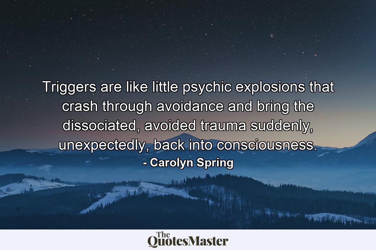 Triggers are like little psychic explosions that crash through avoidance and bring the dissociated, avoided trauma suddenly, unexpectedly, back into consciousness. - Quote by Carolyn Spring