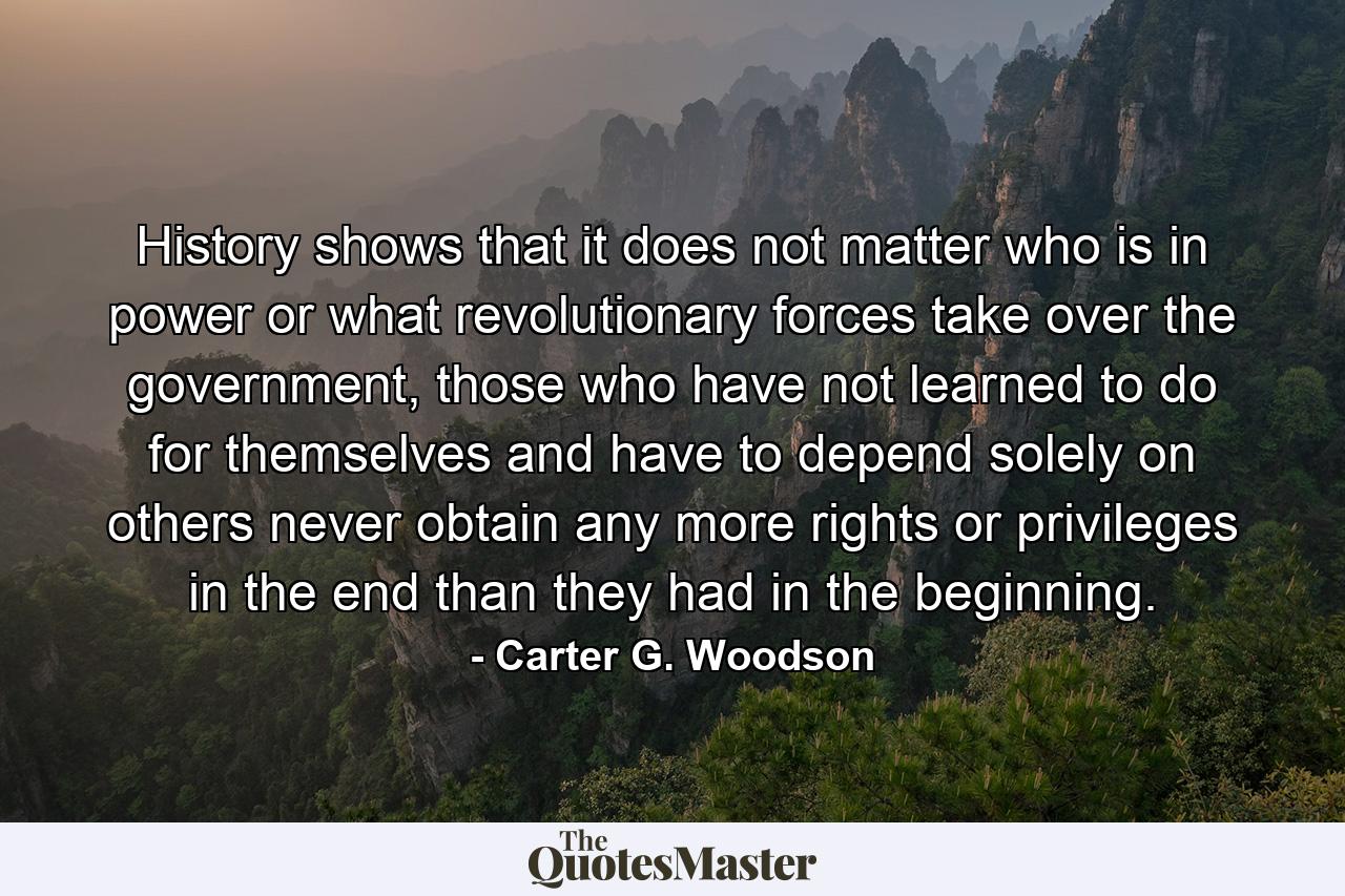 History shows that it does not matter who is in power or what revolutionary forces take over the government, those who have not learned to do for themselves and have to depend solely on others never obtain any more rights or privileges in the end than they had in the beginning. - Quote by Carter G. Woodson