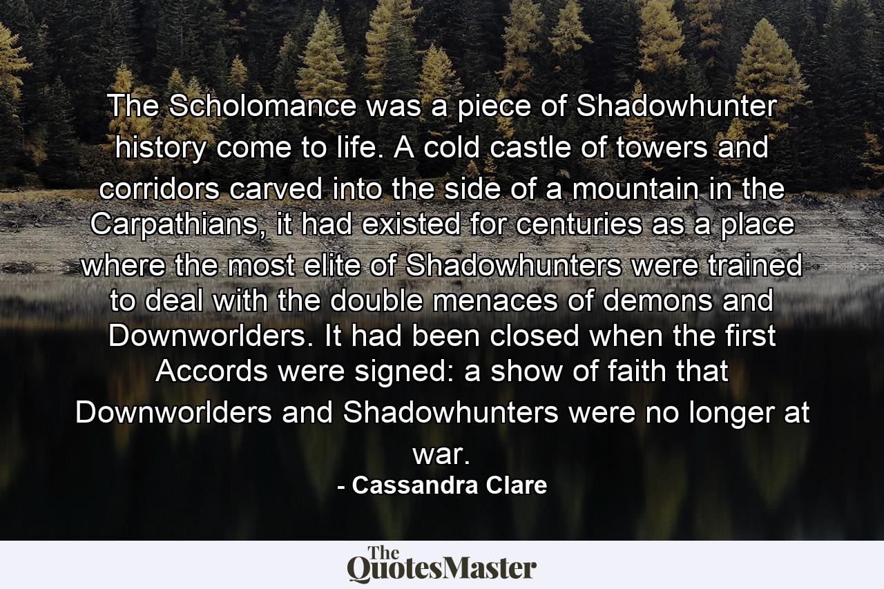 The Scholomance was a piece of Shadowhunter history come to life. A cold castle of towers and corridors carved into the side of a mountain in the Carpathians, it had existed for centuries as a place where the most elite of Shadowhunters were trained to deal with the double menaces of demons and Downworlders. It had been closed when the first Accords were signed: a show of faith that Downworlders and Shadowhunters were no longer at war. - Quote by Cassandra Clare