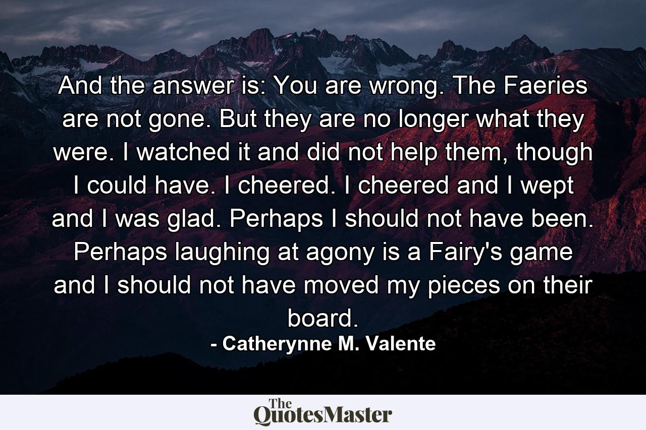 And the answer is: You are wrong. The Faeries are not gone. But they are no longer what they were. I watched it and did not help them, though I could have. I cheered. I cheered and I wept and I was glad. Perhaps I should not have been. Perhaps laughing at agony is a Fairy's game and I should not have moved my pieces on their board. - Quote by Catherynne M. Valente