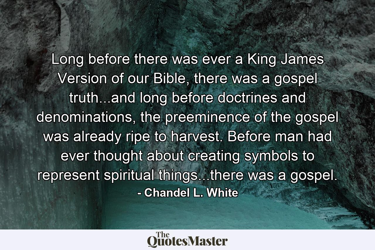 Long before there was ever a King James Version of our Bible, there was a gospel truth...and long before doctrines and denominations, the preeminence of the gospel was already ripe to harvest. Before man had ever thought about creating symbols to represent spiritual things...there was a gospel. - Quote by Chandel L. White