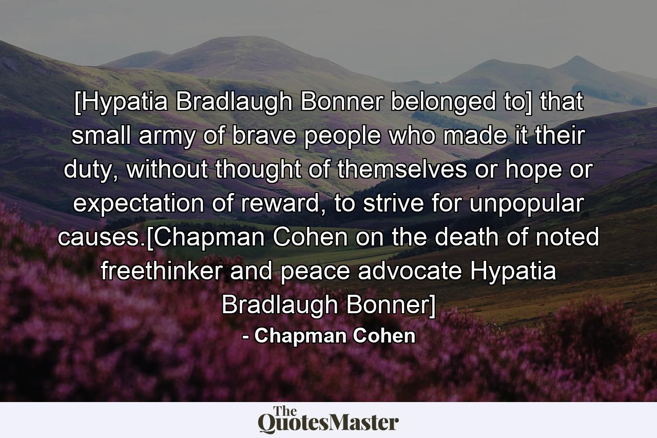 [Hypatia Bradlaugh Bonner belonged to] that small army of brave people who made it their duty, without thought of themselves or hope or expectation of reward, to strive for unpopular causes.[Chapman Cohen on the death of noted freethinker and peace advocate Hypatia Bradlaugh Bonner] - Quote by Chapman Cohen