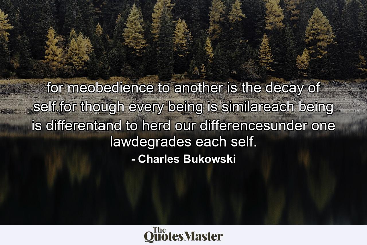 for meobedience to another is the decay of self.for though every being is similareach being is differentand to herd our differencesunder one lawdegrades each self. - Quote by Charles Bukowski