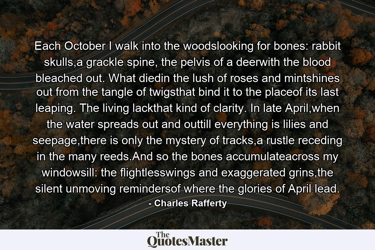 Each October I walk into the woodslooking for bones: rabbit skulls,a grackle spine, the pelvis of a deerwith the blood bleached out. What diedin the lush of roses and mintshines out from the tangle of twigsthat bind it to the placeof its last leaping. The living lackthat kind of clarity. In late April,when the water spreads out and outtill everything is lilies and seepage,there is only the mystery of tracks,a rustle receding in the many reeds.And so the bones accumulateacross my windowsill: the flightlesswings and exaggerated grins,the silent unmoving remindersof where the glories of April lead. - Quote by Charles Rafferty