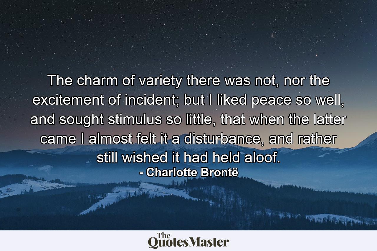 The charm of variety there was not, nor the excitement of incident; but I liked peace so well, and sought stimulus so little, that when the latter came I almost felt it a disturbance, and rather still wished it had held aloof. - Quote by Charlotte Brontë