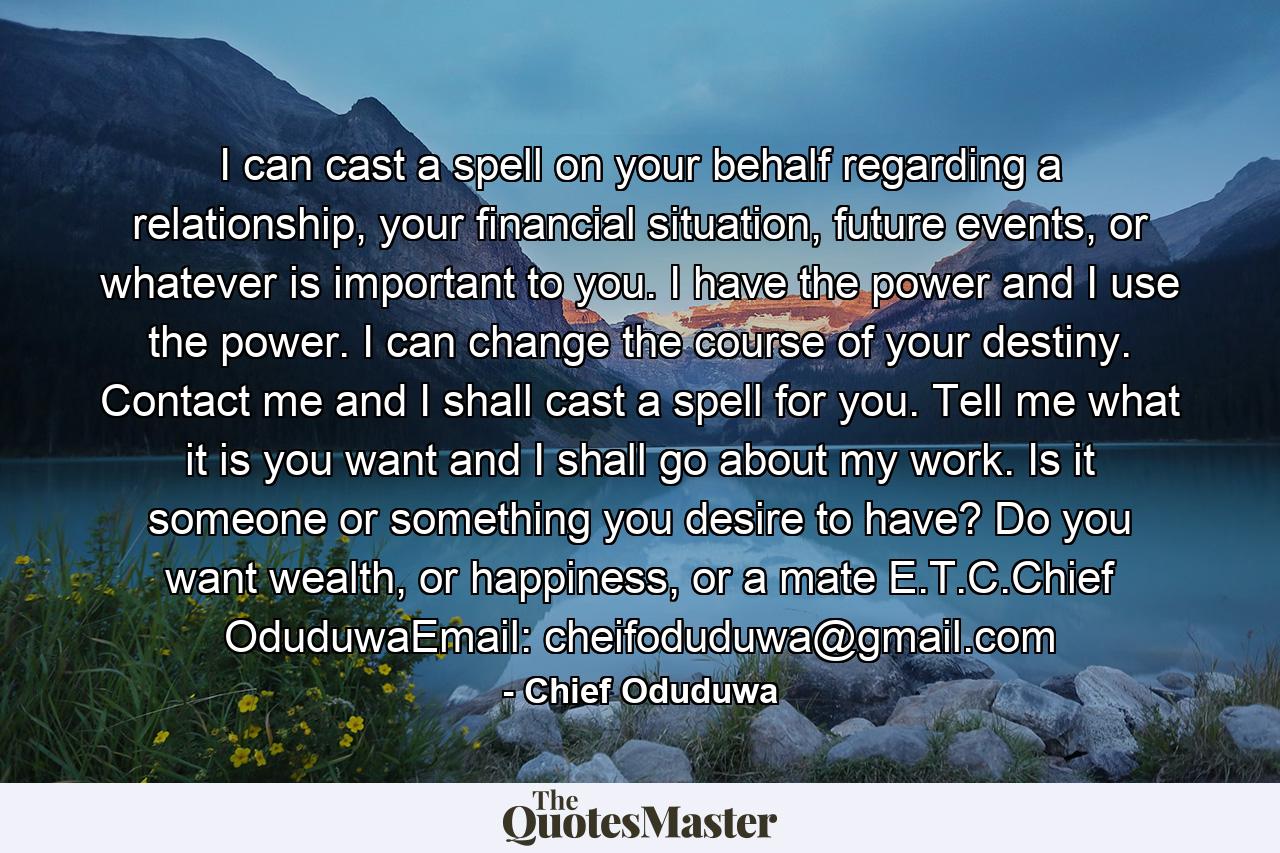 I can cast a spell on your behalf regarding a relationship, your financial situation, future events, or whatever is important to you. I have the power and I use the power. I can change the course of your destiny. Contact me and I shall cast a spell for you. Tell me what it is you want and I shall go about my work. Is it someone or something you desire to have? Do you want wealth, or happiness, or a mate E.T.C.Chief OduduwaEmail: cheifoduduwa@gmail.com - Quote by Chief Oduduwa