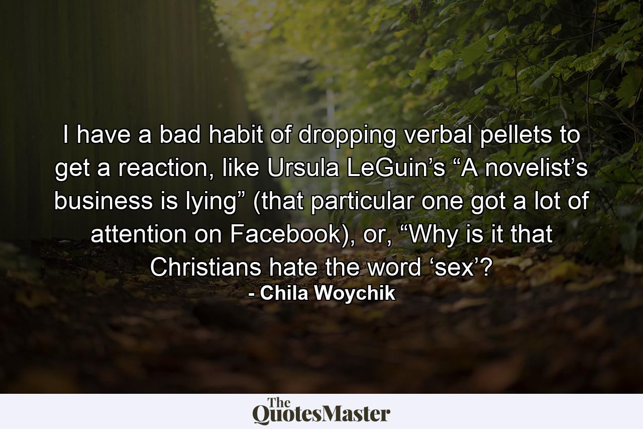 I have a bad habit of dropping verbal pellets to get a reaction, like Ursula LeGuin’s “A novelist’s business is lying” (that particular one got a lot of attention on Facebook), or, “Why is it that Christians hate the word ‘sex’? - Quote by Chila Woychik