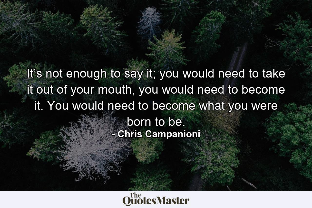 It’s not enough to say it; you would need to take it out of your mouth, you would need to become it. You would need to become what you were born to be. - Quote by Chris Campanioni