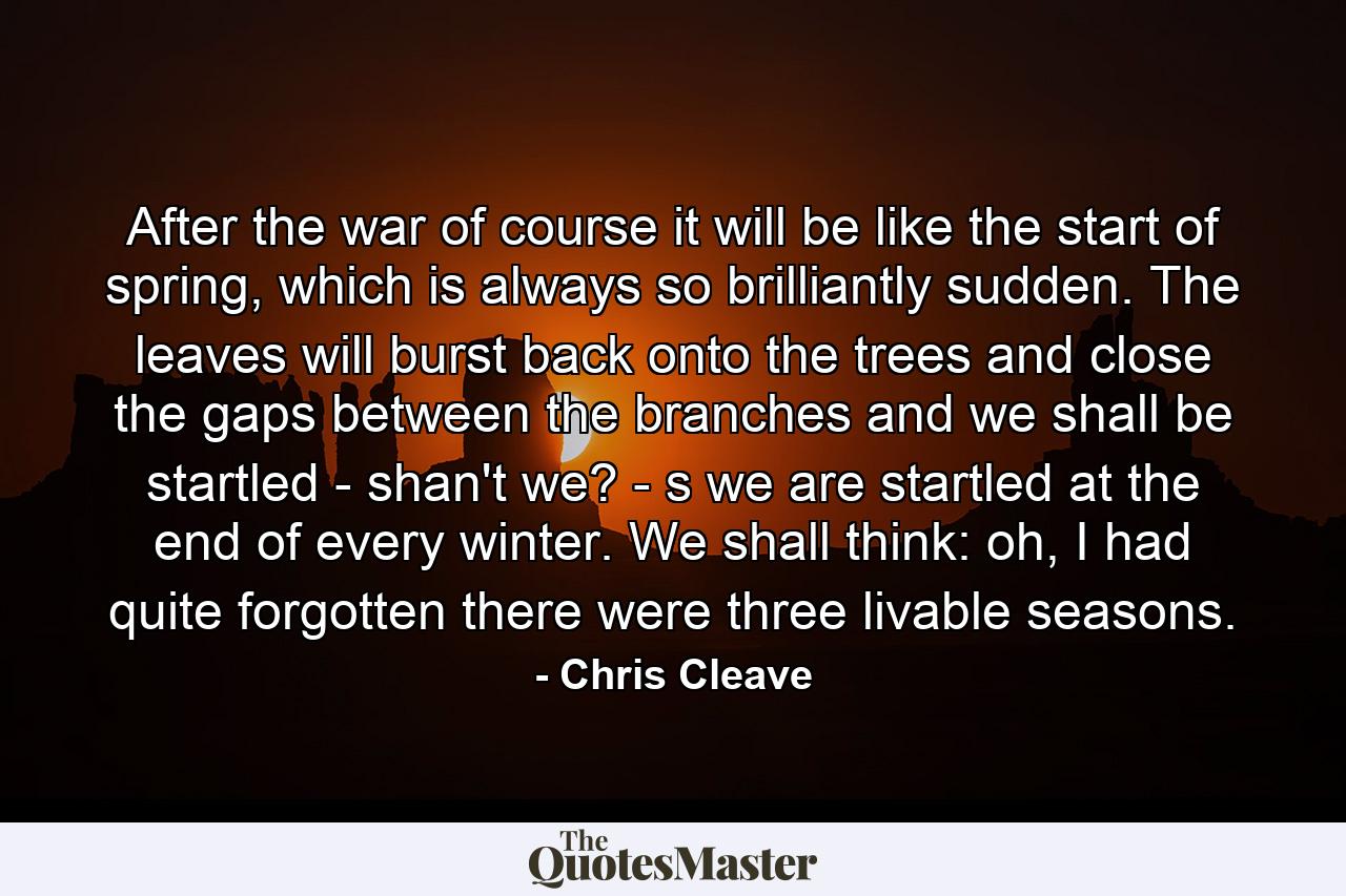 After the war of course it will be like the start of spring, which is always so brilliantly sudden. The leaves will burst back onto the trees and close the gaps between the branches and we shall be startled - shan't we? - s we are startled at the end of every winter. We shall think: oh, I had quite forgotten there were three livable seasons. - Quote by Chris Cleave