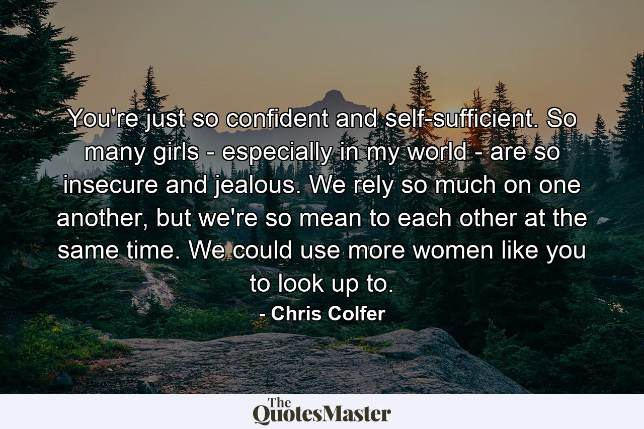 You're just so confident and self-sufficient. So many girls - especially in my world - are so insecure and jealous. We rely so much on one another, but we're so mean to each other at the same time. We could use more women like you to look up to. - Quote by Chris Colfer